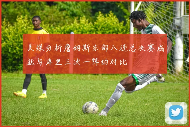 美媒分析詹姆斯东部八连总决赛成就与库里三次一阵的对比