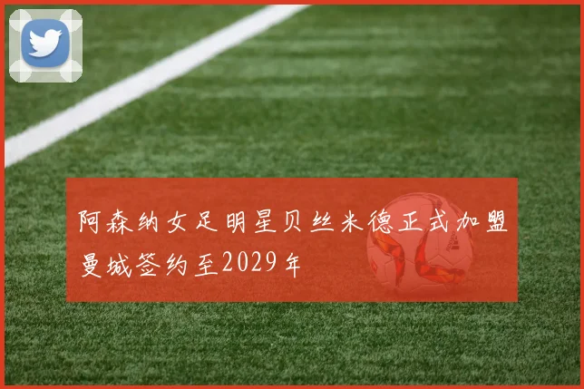 阿森纳女足明星贝丝米德正式加盟曼城签约至2029年