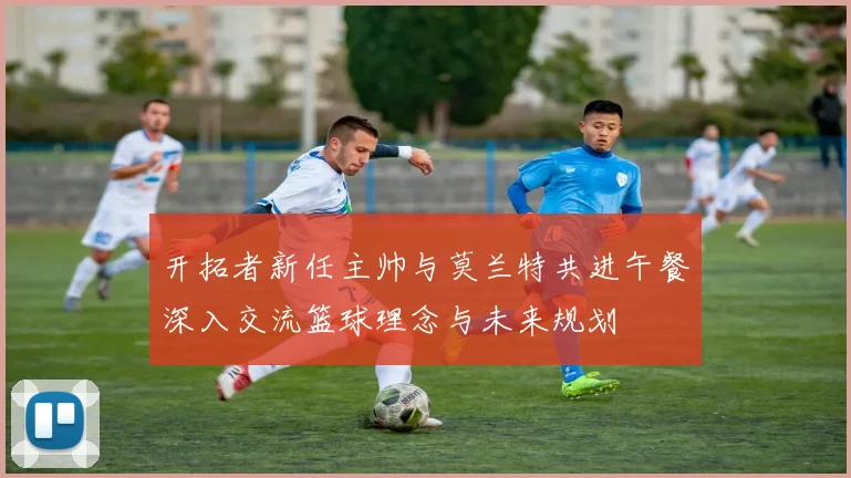 开拓者新任主帅与莫兰特共进午餐深入交流篮球理念与未来规划