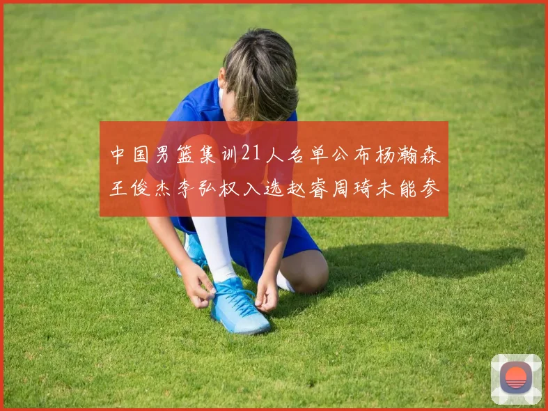 中国男篮集训21人名单公布杨瀚森王俊杰李弘权入选赵睿周琦未能参加