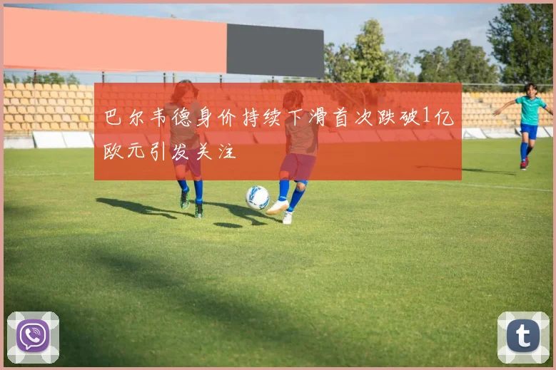 巴尔韦德身价持续下滑首次跌破1亿欧元引发关注