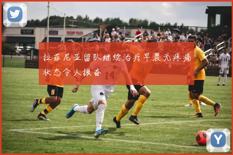 拉菲尼亚留队继续治疗早晨无疼痛状态令人振奋