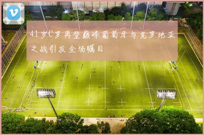 41岁C罗再登巅峰葡萄牙与克罗地亚之战引发全场瞩目