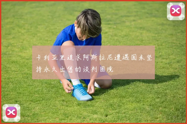 卡利亚里追求阿斯拉尼遭遇国米坚持永久出售的谈判困境