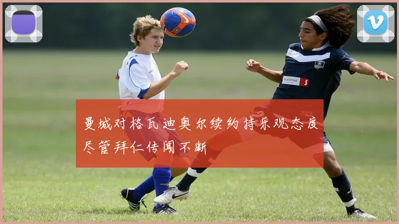曼城对格瓦迪奥尔续约持乐观态度尽管拜仁传闻不断