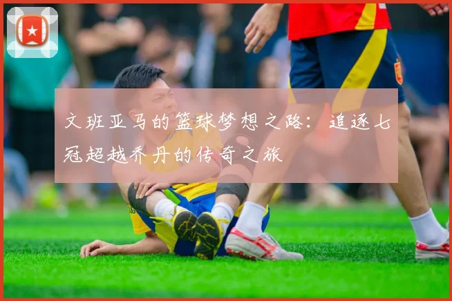 文班亚马的篮球梦想之路：追逐七冠超越乔丹的传奇之旅