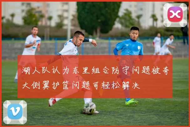 湖人队认为东里组合防守问题被夸大侧翼护筐问题可轻松解决