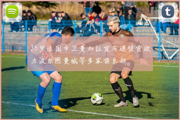 35岁法国中卫曼加拉宣布退役曾效力波尔图曼城等多家俱乐部