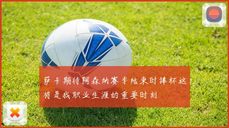 萨卡期待阿森纳赛季结束时捧杯这将是我职业生涯的重要时刻