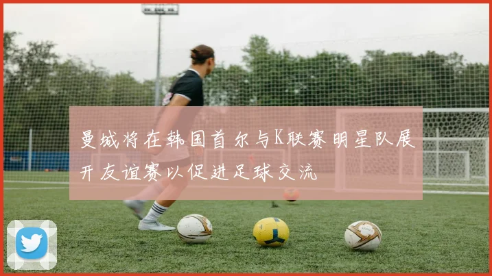 曼城将在韩国首尔与K联赛明星队展开友谊赛以促进足球交流
