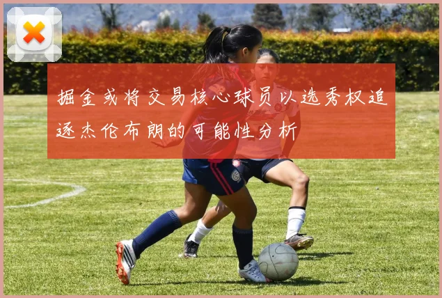 掘金或将交易核心球员以选秀权追逐杰伦布朗的可能性分析
