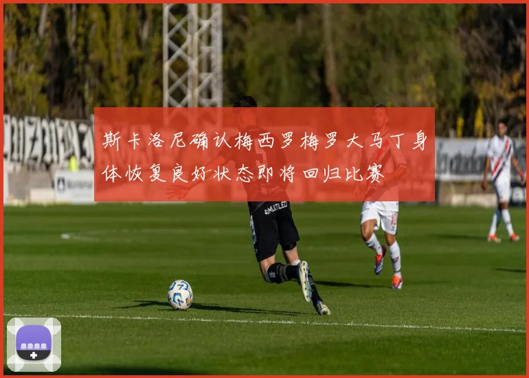 斯卡洛尼确认梅西罗梅罗大马丁身体恢复良好状态即将回归比赛