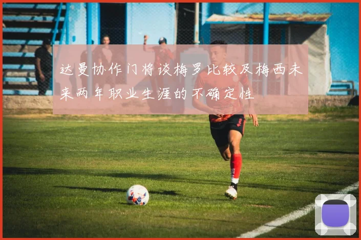 达曼协作门将谈梅罗比较及梅西未来两年职业生涯的不确定性