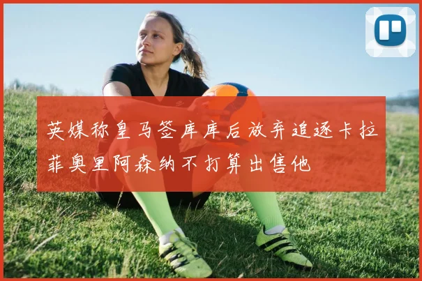 英媒称皇马签库库后放弃追逐卡拉菲奥里阿森纳不打算出售他