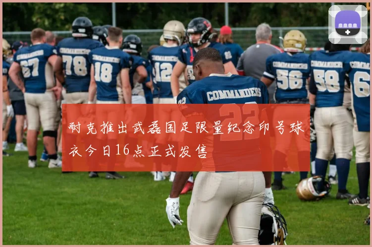 耐克推出武磊国足限量纪念印号球衣今日16点正式发售