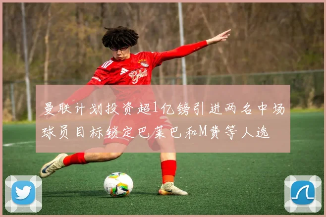 曼联计划投资超1亿镑引进两名中场球员目标锁定巴莱巴和M费等人选