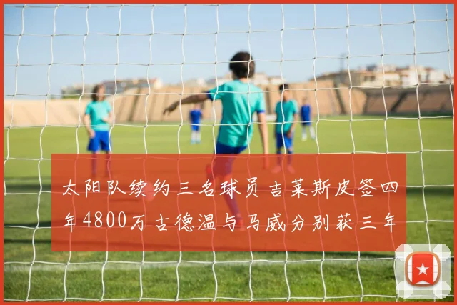 太阳队续约三名球员吉莱斯皮签四年4800万古德温与马威分别获三年合同
