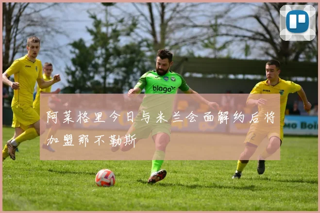阿莱格里今日与米兰会面解约后将加盟那不勒斯