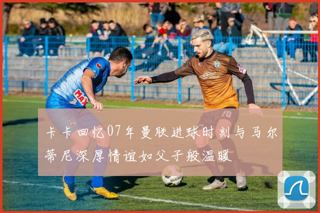 卡卡回忆07年曼联进球时刻与马尔蒂尼深厚情谊如父子般温暖