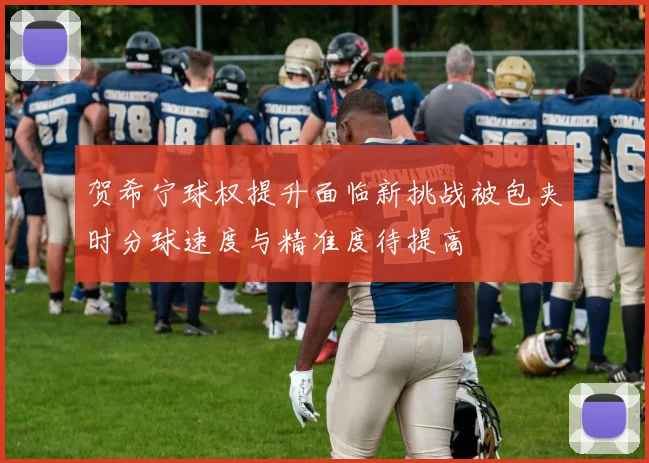 贺希宁球权提升面临新挑战被包夹时分球速度与精准度待提高