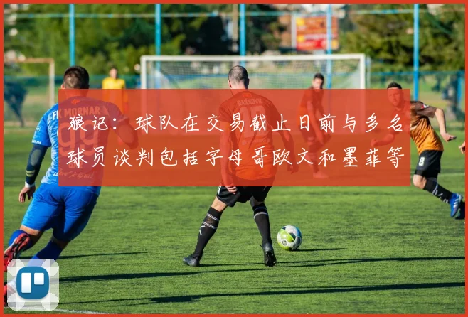 狼记：球队在交易截止日前与多名球员谈判包括字母哥欧文和墨菲等人