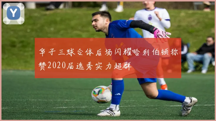 华子三球合体后场闪耀哈利伯顿称赞2020届选秀实力超群