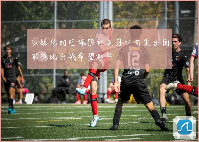 法媒称姆巴佩预计五月中旬复出国家德比出战希望渺茫