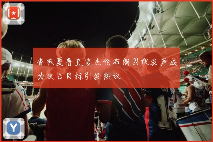 香农夏普直言杰伦布朗因敢发声成为攻击目标引发热议